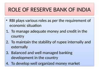 ROLE OF RESERVE BANK OF INDIA
• RBI plays various roles as per the requirement of
economic situation
1. To manage adequate money and credit in the
country
2. To maintain the stability of rupee internally and
externally
3. Balanced and well managed banking
development in the country
4. To develop well organized money market
 