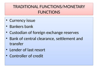 TRADITIONAL FUNCTIONS/MONETARY
FUNCTIONS
• Currency issue
• Bankers bank
• Custodian of foreign exchange reserves
• Bank of central clearance, settlement and
transfer
• Lender of last resort
• Controller of credit
 