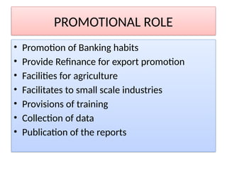 PROMOTIONAL ROLE
• Promotion of Banking habits
• Provide Refinance for export promotion
• Facilities for agriculture
• Facilitates to small scale industries
• Provisions of training
• Collection of data
• Publication of the reports
 