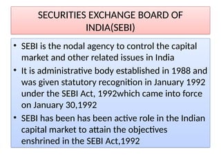 SECURITIES EXCHANGE BOARD OF
INDIA(SEBI)
• SEBI is the nodal agency to control the capital
market and other related issues in India
• It is administrative body established in 1988 and
was given statutory recognition in January 1992
under the SEBI Act, 1992which came into force
on January 30,1992
• SEBI has been has been active role in the Indian
capital market to attain the objectives
enshrined in the SEBI Act,1992
 