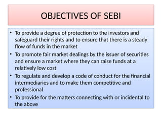 OBJECTIVES OF SEBI
• To provide a degree of protection to the investors and
safeguard their rights and to ensure that there is a steady
flow of funds in the market
• To promote fair market dealings by the issuer of securities
and ensure a market where they can raise funds at a
relatively low cost
• To regulate and develop a code of conduct for the financial
intermediaries and to make them competitive and
professional
• To provide for the matters connecting with or incidental to
the above
 
