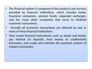 • The financial system is composed of the products and services
provided by financial institutions, which includes banks,
insurance companies, pension funds, organized exchanges,
and the many other companies that serve to facilitate
economic transactions.
• Virtually all economic transactions are effected by one or
more of these financial institutions.
• They create financial instruments, such as stocks and bonds,
pay interest on deposits, lend money to creditworthy
borrowers, and create and maintain the payment systems of
modern economies.
 