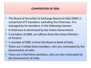 COMPOSITION OF SEBI:
• The Board of Securities & Exchange Board of India (SEBI) is
comprised of 9 members, excluding the Chairman. It is
managed by its members, in the following manner:
• A Chairman is nominated by the Union Government.
• 2 members of SEBI, are officers from the Union Ministry
of Finance.
• 1 member of SEBI, is from the Reserve Bank of India.
• There are 3 whole-time members, who are nominated by the
Government of India.
• There are 2 Part-time members, who are also nominated by
the Government of India.
 