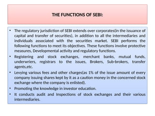 THE FUNCTIONS OF SEBI:
• The regulatory jurisdiction of SEBI extends over corporates(in the issuance of
capital and transfer of securities), in addition to all the intermediaries and
individuals associated with the securities market. SEBI performs the
following functions to meet its objectives. These functions involve protective
measures, Developmental activity and regulatory functions.
• Registering and stock exchanges, merchant banks, mutual funds,
underwriers, registrars to the issues, Brokers, Sub-brokers, transfer
agents,etc.
• Levying various fees and other charges(as 1% of the issue amount of every
company issuing shares kept by it as a caution money in the concerned stock
exchange where the company is enlisted).
• Promoting the knowledge in investor education.
• It conducts audit and Inspections of stock exchanges and their various
intermediaries.
 