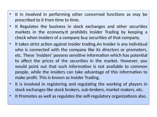 • It in involved in performing other concerned functions as may be
prescribed to it from time to time.
• It Regulates the business in stock exchanges and other securities
markets in the economy.It prohibits Insider Trading by keeping a
check when insiders of a company buy securities of that company.
• It takes strict action against insider trading.An Insider is any individual
who is connected with the company like its directors or promoters,
etc. These ‘insiders’ possess sensitive information which has potential
to affect the prices of the securities in the market. However, you
would point out that such information is not available to common
people, while the insiders can take advantage of this information to
make profit. This is known as Insider Trading.
• It is involved in registering and regulating the working of players in
stock exchanges like stock brokers, sub-brokers, market makers, etc.
• It Promotes as well as regulates the self-regulatory organizations also.
 