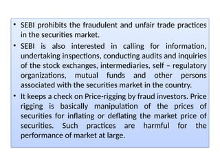 • SEBI prohibits the fraudulent and unfair trade practices
in the securities market.
• SEBI is also interested in calling for information,
undertaking inspections, conducting audits and inquiries
of the stock exchanges, intermediaries, self – regulatory
organizations, mutual funds and other persons
associated with the securities market in the country.
• It keeps a check on Price-rigging by fraud investors. Price
rigging is basically manipulation of the prices of
securities for inflating or deflating the market price of
securities. Such practices are harmful for the
performance of market at large.
 