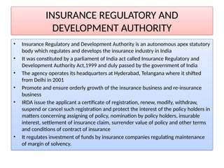 INSURANCE REGULATORY AND
DEVELOPMENT AUTHORITY
• Insurance Regulatory and Development Authority is an autonomous apex statutory
body which regulates and develops the insurance industry in India
• It was constituted by a parliament of India act called Insurance Regulatory and
Development Authority Act,1999 and duly passed by the government of India
• The agency operates its headquarters at Hyderabad, Telangana where it shifted
from Delhi in 2001
• Promote and ensure orderly growth of the insurance business and re-insurance
business
• IRDA issue the applicant a certificate of registration, renew, modify, withdraw,
suspend or cancel such registration and protect the interest of the policy holders in
matters concerning assigning of policy, nomination by policy holders, insurable
interest, settlement of insurance claim, surrender value of policy and other terms
and conditions of contract of insurance
• It regulates investment of funds by insurance companies regulating maintenance
of margin of solvency.
 