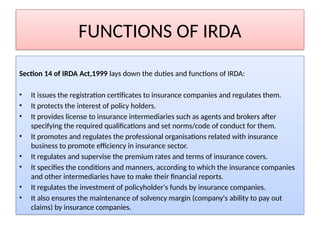 FUNCTIONS OF IRDA
Section 14 of IRDA Act,1999 lays down the duties and functions of IRDA:
• It issues the registration certificates to insurance companies and regulates them.
• It protects the interest of policy holders.
• It provides license to insurance intermediaries such as agents and brokers after
specifying the required qualifications and set norms/code of conduct for them.
• It promotes and regulates the professional organisations related with insurance
business to promote efficiency in insurance sector.
• It regulates and supervise the premium rates and terms of insurance covers.
• It specifies the conditions and manners, according to which the insurance companies
and other intermediaries have to make their financial reports.
• It regulates the investment of policyholder's funds by insurance companies.
• It also ensures the maintenance of solvency margin (company's ability to pay out
claims) by insurance companies.
 