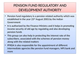 PENSION FUND REGULATORY AND
DEVELOPMENT AUTHORITY
• Pension fund regulatory is a pension related authority which was
established in the year 23rd
August 2003.by the Indian
Government
• It is authorized by the Finance Ministry and it helps in promoting
income security of old age by regulating and also developing
pension funds
• This group can also help in protecting the interest rate of the
subscribers, associated with the schemes of pension money
along with the related matters
• PFRDA is also responsible for the appointment of different
intermediate agencies like pension fund managers, NPS bank and
more
 