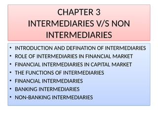 CHAPTER 3
INTERMEDIARIES V/S NON
INTERMEDIARIES
• INTRODUCTION AND DEFINATION OF INTERMEDIARIES
• ROLE OF INTERMEDIARIES IN FINANCIAL MARKET
• FINANCIAL INTERMEDIARIES IN CAPITAL MARKET
• THE FUNCTIONS OF INTERMEDIARIES
• FINANCIAL INTERMEDIARIES
• BANKING INTERMEDIARIES
• NON-BANKING INTERMEDIARIES
 