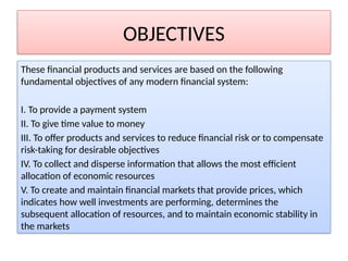 OBJECTIVES
These financial products and services are based on the following
fundamental objectives of any modern financial system:
I. To provide a payment system
II. To give time value to money
III. To offer products and services to reduce financial risk or to compensate
risk-taking for desirable objectives
IV. To collect and disperse information that allows the most efficient
allocation of economic resources
V. To create and maintain financial markets that provide prices, which
indicates how well investments are performing, determines the
subsequent allocation of resources, and to maintain economic stability in
the markets
 