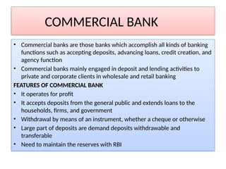 COMMERCIAL BANK
• Commercial banks are those banks which accomplish all kinds of banking
functions such as accepting deposits, advancing loans, credit creation, and
agency function
• Commercial banks mainly engaged in deposit and lending activities to
private and corporate clients in wholesale and retail banking
FEATURES OF COMMERCIAL BANK
• It operates for profit
• It accepts deposits from the general public and extends loans to the
households, firms, and government
• Withdrawal by means of an instrument, whether a cheque or otherwise
• Large part of deposits are demand deposits withdrawable and
transferable
• Need to maintain the reserves with RBI
 