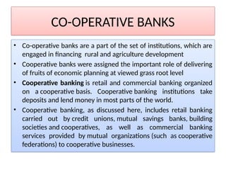 CO-OPERATIVE BANKS
• Co-operative banks are a part of the set of institutions, which are
engaged in financing rural and agriculture development
• Cooperative banks were assigned the important role of delivering
of fruits of economic planning at viewed grass root level
• Cooperative banking is retail and commercial banking organized
on a cooperative basis. Cooperative banking institutions take
deposits and lend money in most parts of the world.
• Cooperative banking, as discussed here, includes retail banking
carried out by credit unions, mutual savings banks, building
societies and cooperatives, as well as commercial banking
services provided by mutual organizations (such as cooperative
federations) to cooperative businesses.
 