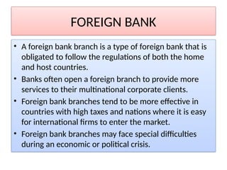 FOREIGN BANK
• A foreign bank branch is a type of foreign bank that is
obligated to follow the regulations of both the home
and host countries.
• Banks often open a foreign branch to provide more
services to their multinational corporate clients.
• Foreign bank branches tend to be more effective in
countries with high taxes and nations where it is easy
for international firms to enter the market.
• Foreign bank branches may face special difficulties
during an economic or political crisis.
 