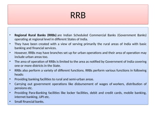 RRB
• Regional Rural Banks (RRBs) are Indian Scheduled Commercial Banks (Government Banks)
operating at regional level in different States of India.
• They have been created with a view of serving primarily the rural areas of India with basic
banking and financial services.
• However, RRBs may have branches set up for urban operations and their area of operation may
include urban areas too.
• The area of operation of RRBs is limited to the area as notified by Government of India covering
one or more districts in the State.
• RRBs also perform a variety of different functions. RRBs perform various functions in following
heads:
• Providing banking facilities to rural and semi-urban areas.
• Carrying out government operations like disbursement of wages of workers, distribution of
pensions etc.
• Providing Para-Banking facilities like locker facilities, debit and credit cards, mobile banking,
internet banking, UPI etc.
• Small financial banks.
 