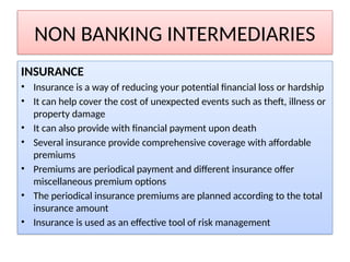NON BANKING INTERMEDIARIES
INSURANCE
• Insurance is a way of reducing your potential financial loss or hardship
• It can help cover the cost of unexpected events such as theft, illness or
property damage
• It can also provide with financial payment upon death
• Several insurance provide comprehensive coverage with affordable
premiums
• Premiums are periodical payment and different insurance offer
miscellaneous premium options
• The periodical insurance premiums are planned according to the total
insurance amount
• Insurance is used as an effective tool of risk management
 
