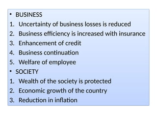 • BUSINESS
1. Uncertainty of business losses is reduced
2. Business efficiency is increased with insurance
3. Enhancement of credit
4. Business continuation
5. Welfare of employee
• SOCIETY
1. Wealth of the society is protected
2. Economic growth of the country
3. Reduction in inflation
 