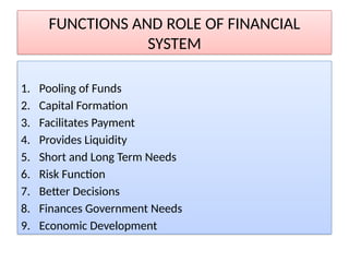 FUNCTIONS AND ROLE OF FINANCIAL
SYSTEM
1. Pooling of Funds
2. Capital Formation
3. Facilitates Payment
4. Provides Liquidity
5. Short and Long Term Needs
6. Risk Function
7. Better Decisions
8. Finances Government Needs
9. Economic Development
 