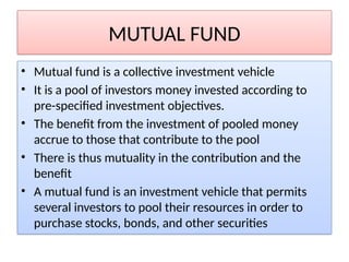 MUTUAL FUND
• Mutual fund is a collective investment vehicle
• It is a pool of investors money invested according to
pre-specified investment objectives.
• The benefit from the investment of pooled money
accrue to those that contribute to the pool
• There is thus mutuality in the contribution and the
benefit
• A mutual fund is an investment vehicle that permits
several investors to pool their resources in order to
purchase stocks, bonds, and other securities
 