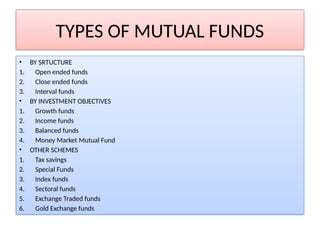TYPES OF MUTUAL FUNDS
• BY SRTUCTURE
1. Open ended funds
2. Close ended funds
3. Interval funds
• BY INVESTMENT OBJECTIVES
1. Growth funds
2. Income funds
3. Balanced funds
4. Money Market Mutual Fund
• OTHER SCHEMES
1. Tax savings
2. Special Funds
3. Index funds
4. Sectoral funds
5. Exchange Traded funds
6. Gold Exchange funds
 