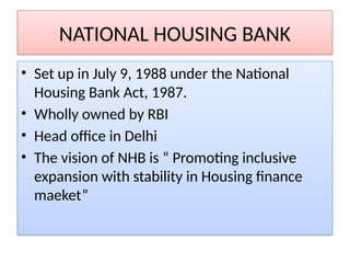 NATIONAL HOUSING BANK
• Set up in July 9, 1988 under the National
Housing Bank Act, 1987.
• Wholly owned by RBI
• Head office in Delhi
• The vision of NHB is “ Promoting inclusive
expansion with stability in Housing finance
maeket”
 