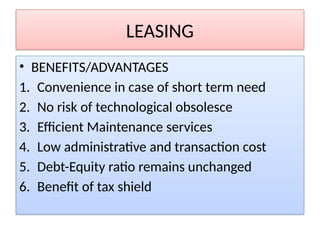 LEASING
• BENEFITS/ADVANTAGES
1. Convenience in case of short term need
2. No risk of technological obsolesce
3. Efficient Maintenance services
4. Low administrative and transaction cost
5. Debt-Equity ratio remains unchanged
6. Benefit of tax shield
 