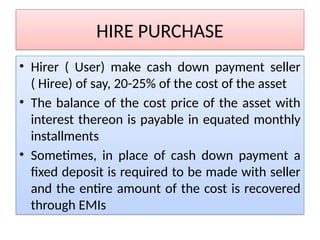 HIRE PURCHASE
• Hirer ( User) make cash down payment seller
( Hiree) of say, 20-25% of the cost of the asset
• The balance of the cost price of the asset with
interest thereon is payable in equated monthly
installments
• Sometimes, in place of cash down payment a
fixed deposit is required to be made with seller
and the entire amount of the cost is recovered
through EMIs
 