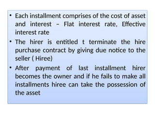 • Each installment comprises of the cost of asset
and interest – Flat interest rate, Effective
interest rate
• The hirer is entitled t terminate the hire
purchase contract by giving due notice to the
seller ( Hiree)
• After payment of last installment hirer
becomes the owner and if he fails to make all
installments hiree can take the possession of
the asset
 