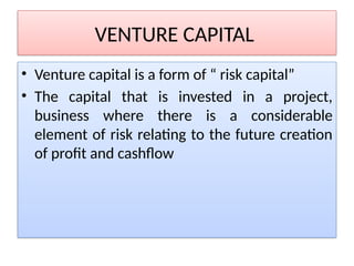 VENTURE CAPITAL
• Venture capital is a form of “ risk capital”
• The capital that is invested in a project,
business where there is a considerable
element of risk relating to the future creation
of profit and cashflow
 