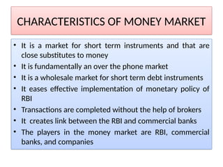 CHARACTERISTICS OF MONEY MARKET
• It is a market for short term instruments and that are
close substitutes to money
• It is fundamentally an over the phone market
• It is a wholesale market for short term debt instruments
• It eases effective implementation of monetary policy of
RBI
• Transactions are completed without the help of brokers
• It creates link between the RBI and commercial banks
• The players in the money market are RBI, commercial
banks, and companies
 