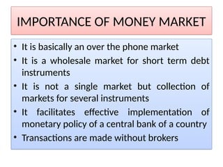 IMPORTANCE OF MONEY MARKET
• It is basically an over the phone market
• It is a wholesale market for short term debt
instruments
• It is not a single market but collection of
markets for several instruments
• It facilitates effective implementation of
monetary policy of a central bank of a country
• Transactions are made without brokers
 