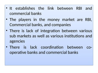 • It establishes the link between RBI and
commercial banks
• The players in the money market are RBI,
Commercial banks, and companies
• There is lack of integration between various
sub markets as well as various institutions and
agencies
• There is lack coordination between co-
operative banks and commercial banks
 