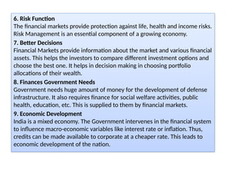 6. Risk Function
The financial markets provide protection against life, health and income risks.
Risk Management is an essential component of a growing economy.
7. Better Decisions
Financial Markets provide information about the market and various financial
assets. This helps the investors to compare different investment options and
choose the best one. It helps in decision making in choosing portfolio
allocations of their wealth.
8. Finances Government Needs
Government needs huge amount of money for the development of defense
infrastructure. It also requires finance for social welfare activities, public
health, education, etc. This is supplied to them by financial markets.
9. Economic Development
India is a mixed economy. The Government intervenes in the financial system
to influence macro-economic variables like interest rate or inflation. Thus,
credits can be made available to corporate at a cheaper rate. This leads to
economic development of the nation.
 