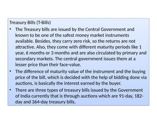 Treasury Bills (T-Bills)
• The Treasury bills are issued by the Central Government and
known to be one of the safest money market instruments
available. Besides, they carry zero risk, so the returns are not
attractive. Also, they come with different maturity periods like 1
year, 6 months or 3 months and are also circulated by primary and
secondary markets. The central government issues them at a
lesser price than their face-value.
• The difference of maturity value of the instrument and the buying
price of the bill, which is decided with the help of bidding done via
auctions, is basically the interest earned by the buyer.
• There are three types of treasury bills issued by the Government
of India currently that is through auctions which are 91-day, 182-
day and 364-day treasury bills.
 