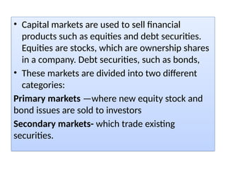 • Capital markets are used to sell financial
products such as equities and debt securities.
Equities are stocks, which are ownership shares
in a company. Debt securities, such as bonds,
• These markets are divided into two different
categories:
Primary markets —where new equity stock and
bond issues are sold to investors
Secondary markets- which trade existing
securities.
 