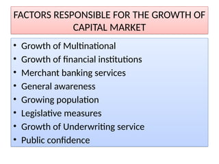 FACTORS RESPONSIBLE FOR THE GROWTH OF
CAPITAL MARKET
• Growth of Multinational
• Growth of financial institutions
• Merchant banking services
• General awareness
• Growing population
• Legislative measures
• Growth of Underwriting service
• Public confidence
 