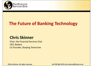 The Future of Banking Technology

  Chris Skinner
  Chair, the Financial Services Club
  CEO, Balatro
  Co-Founder, Shaping Tomorrow




©Chris Skinner. All rights reserved.   +44 790 586 2270 chris.skinner@fsclub.co.uk
 