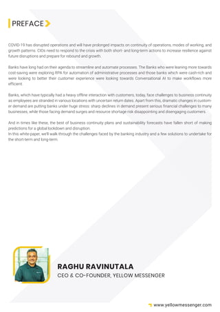 PREFACE
COVID-19 has disrupted operations and will have prolonged impacts on continuity of operations, modes of working, and
growth patterns. CIOs need to respond to the crisis with both short- and long-term actions to increase resilience against
future disruptions and prepare for rebound and growth.
Banks have long had on their agenda to streamline and automate processes. The Banks who were leaning more towards
cost-saving were exploring RPA for automation of administrative processes and those banks which were cash-rich and
were looking to better their customer experience were looking towards Conversational AI to make workflows more
efficient.
Banks, which have typically had a heavy offline interaction with customers, today, face challenges to business continuity
as employees are stranded in various locations with uncertain return dates. Apart from this, dramatic changes in custom-
er demand are putting banks under huge stress: sharp declines in demand present serious financial challenges to many
businesses, while those facing demand surges and resource shortage risk disappointing and disengaging customers.
And in times like these, the best of business continuity plans and sustainability forecasts have fallen short of making
predictions for a global lockdown and disruption.
In this white-paper, we’ll walk through the challenges faced by the banking industry and a few solutions to undertake for
the short-term and long-term.
RAGHU RAVINUTALA
CEO & CO-FOUNDER, YELLOW MESSENGER
www.yellowmessenger.com
 