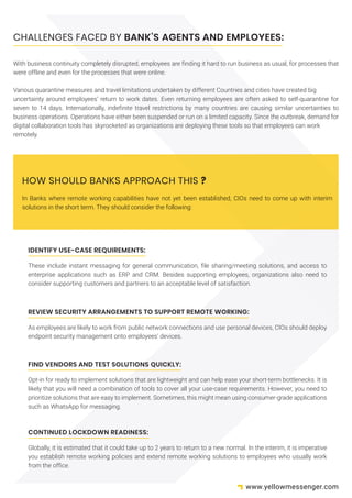 CHALLENGES FACED BY BANK’S AGENTS AND EMPLOYEES:
With business continuity completely disrupted, employees are finding it hard to run business as usual, for processes that
were offline and even for the processes that were online.
Various quarantine measures and travel limitations undertaken by different Countries and cities have created big
uncertainty around employees’ return to work dates. Even returning employees are often asked to self-quarantine for
seven to 14 days. Internationally, indefinite travel restrictions by many countries are causing similar uncertainties to
business operations. Operations have either been suspended or run on a limited capacity. Since the outbreak, demand for
digital collaboration tools has skyrocketed as organizations are deploying these tools so that employees can work
remotely.
IDENTIFY USE-CASE REQUIREMENTS:
These include instant messaging for general communication, file sharing/meeting solutions, and access to
enterprise applications such as ERP and CRM. Besides supporting employees, organizations also need to
consider supporting customers and partners to an acceptable level of satisfaction.
REVIEW SECURITY ARRANGEMENTS TO SUPPORT REMOTE WORKING:
As employees are likely to work from public network connections and use personal devices, CIOs should deploy
endpoint security management onto employees’ devices.
FIND VENDORS AND TEST SOLUTIONS QUICKLY:
Opt-in for ready to implement solutions that are lightweight and can help ease your short-term bottlenecks. It is
likely that you will need a combination of tools to cover all your use-case requirements. However, you need to
prioritize solutions that are easy to implement. Sometimes, this might mean using consumer-grade applications
such as WhatsApp for messaging.
CONTINUED LOCKDOWN READINESS:
Globally, it is estimated that it could take up to 2 years to return to a new normal. In the interim, it is imperative
you establish remote working policies and extend remote working solutions to employees who usually work
from the office.
In Banks where remote working capabilities have not yet been established, CIOs need to come up with interim
solutions in the short term. They should consider the following:
HOW SHOULD BANKS APPROACH THIS ?
www.yellowmessenger.com
 