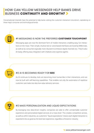 Messaging apps are now the dominant form of mobile interaction, enabling easy, fun interac-
tions on the move. Their simple, intuitive text or voice-based interfaces are loved by Millennials,
as well as by consumers typically more reluctant to embrace digital channels too. They’re also
AI-ready, offering easy integration with chatbots and cognitive agents.
HOW CAN YELLOW MESSENGER HELP BANKS DRIVE
BUSINESS CONTINUITY AND GROWTH?
Conversational channels have the potential to help banks solving this customer interaction conundrum, capitalizing on
three major consumer and technological trends:
#1 MESSAGING IS NOW THE PREFERRED CUSTOMER TOUCHPOINT
As AI continues to develop, bots are becoming more human-like in their interactions, and can
now be built with self-learning capabilities. That enables not only the automation of repetitive
customer care tasks but also low-value advisory services.
#2 AI IS BECOMING READY FOR B2C
By leveraging new data-driven insights, companies are able to offer unmatchable customer
experience and personalized digital services at a mass level. This creates competition across,
as well as within industries, as customers' "liquid expectations" means each digital interaction is
expected to be as good as the best last experience, regardless of brand or industry.
#3 MASS PERSONALIZATION AND LIQUID EXPECTATIONS
www.yellowmessenger.com
 