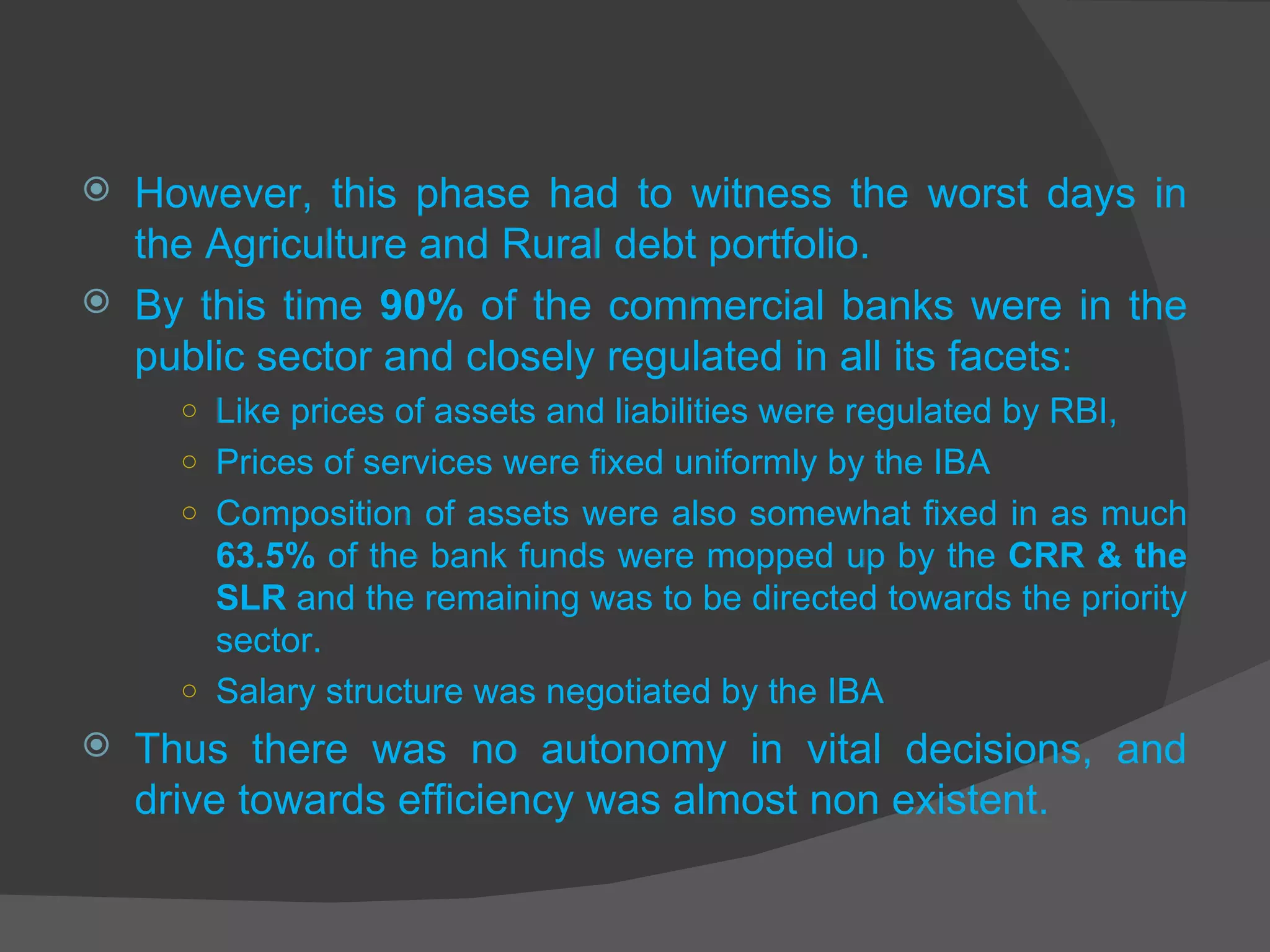 However, this phase had to witness the worst days in the Agriculture and Rural debt portfolio. By this time  90%  of the commercial banks were in the public sector and closely regulated in all its facets:  Like prices of assets and liabilities were regulated by RBI, Prices of services were fixed uniformly by the IBA Composition of assets were also somewhat fixed in as much  63.5%  of the bank funds were mopped up by the  CRR & the SLR  and the remaining was to be directed towards the priority sector.  Salary structure was negotiated by the IBA Thus there was no autonomy in vital decisions, and drive towards efficiency was almost non existent. 