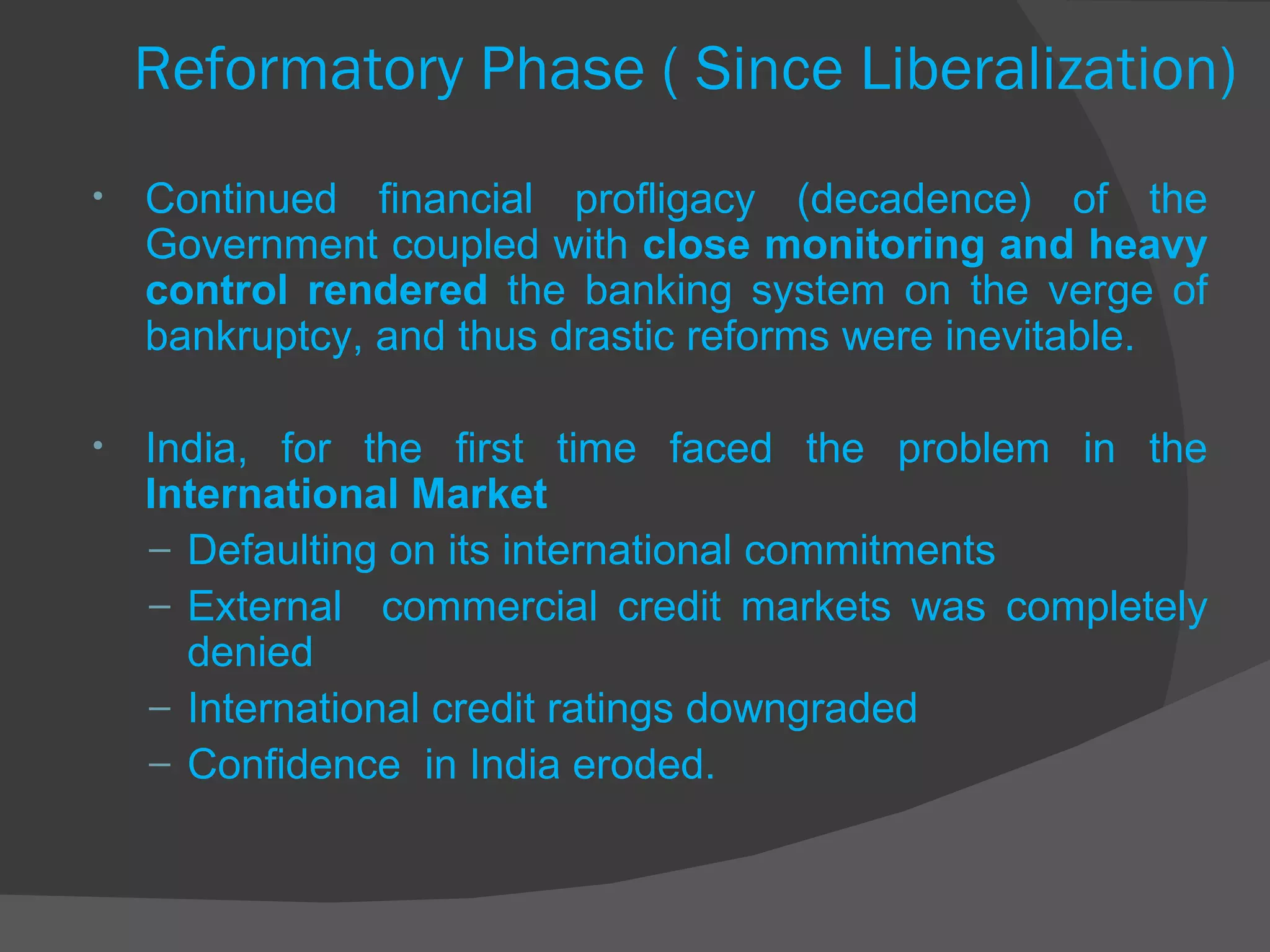 Reformatory Phase ( Since Liberalization) Continued financial profligacy (decadence) of the Government coupled with  close monitoring and heavy control rendered  the banking system on the verge of bankruptcy, and thus drastic reforms were inevitable.  India, for the first time faced the problem in the  International Market  Defaulting on its international commitments  External  commercial credit markets was completely denied International credit ratings downgraded  Confidence  in India eroded. 