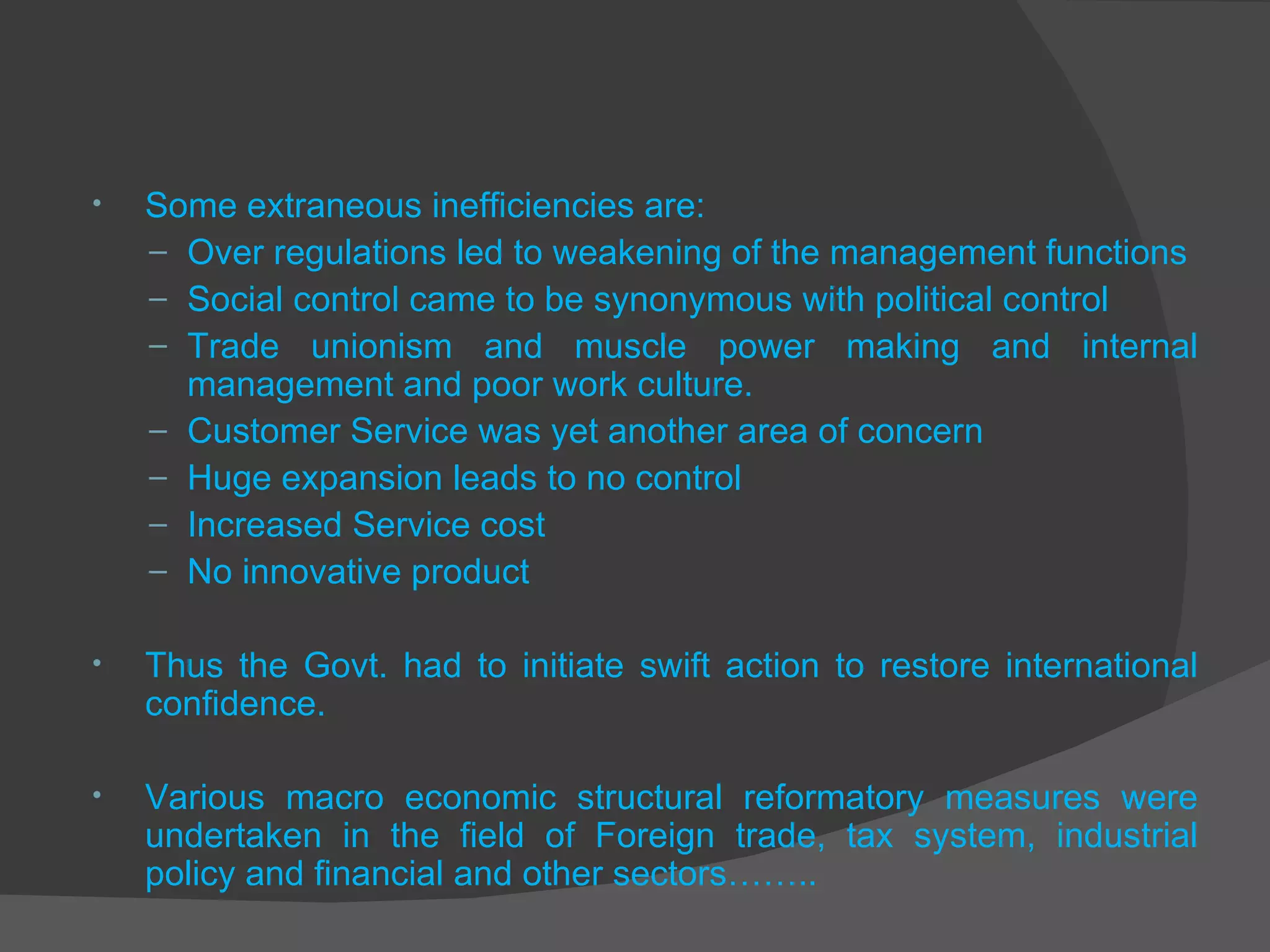 Some extraneous inefficiencies are: Over regulations led to weakening of the management functions Social control came to be synonymous with political control Trade unionism and muscle power making and internal management and poor work culture. Customer Service was yet another area of concern Huge expansion leads to no control Increased Service cost No innovative product Thus the Govt. had to initiate swift action to restore international confidence.  Various macro economic structural reformatory measures were undertaken in the field of Foreign trade, tax system, industrial policy and financial and other sectors…….. 