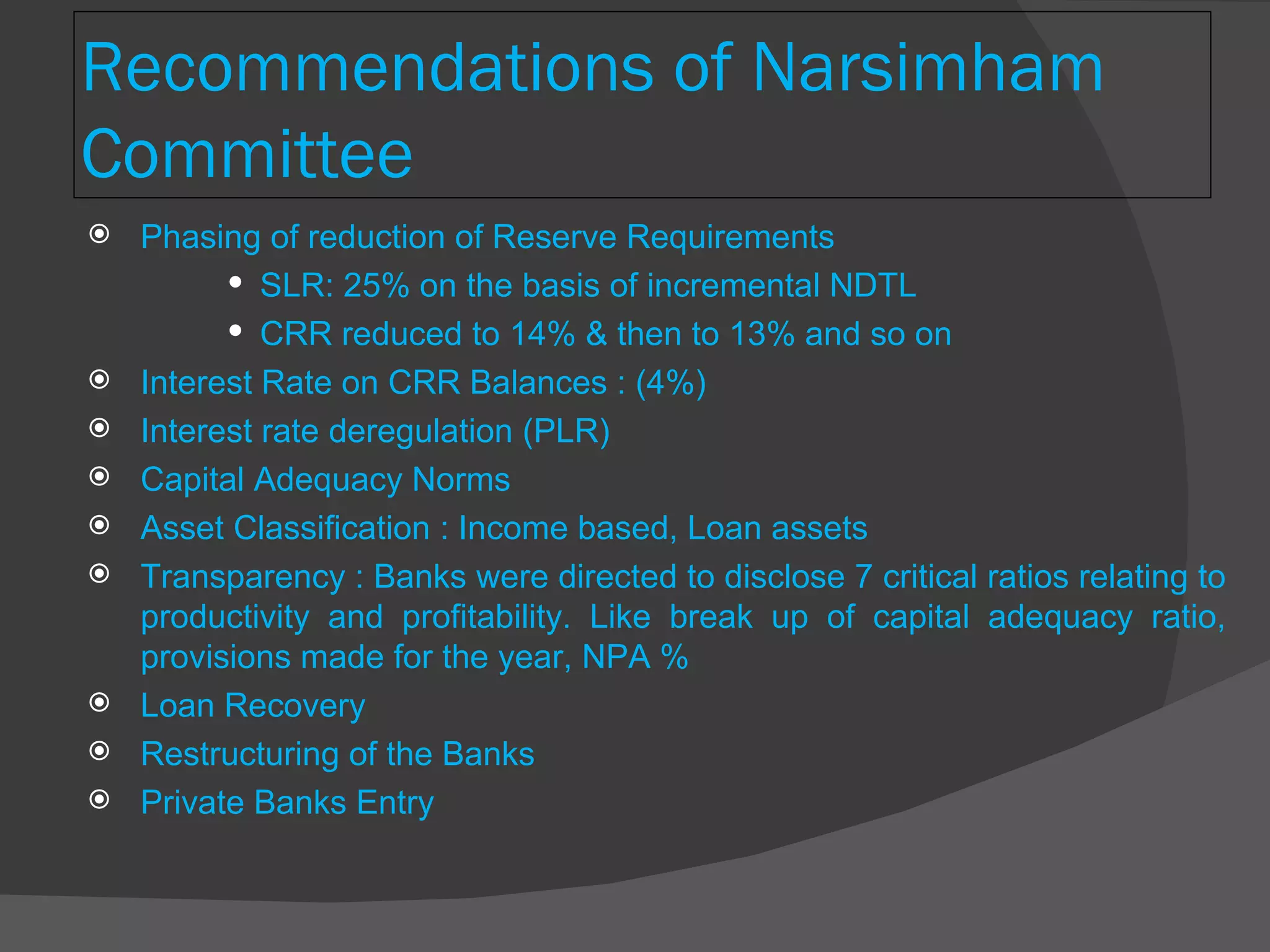 Recommendations of Narsimham Committee Phasing of reduction of Reserve Requirements  SLR: 25% on the basis of incremental NDTL CRR reduced to 14% & then to 13% and so on Interest Rate on CRR Balances : (4%) Interest rate deregulation (PLR) Capital Adequacy Norms  Asset Classification : Income based, Loan assets Transparency : Banks were directed to disclose 7 critical ratios relating to productivity and profitability. Like break up of capital adequacy ratio, provisions made for the year, NPA % Loan Recovery Restructuring of the Banks Private Banks Entry 
