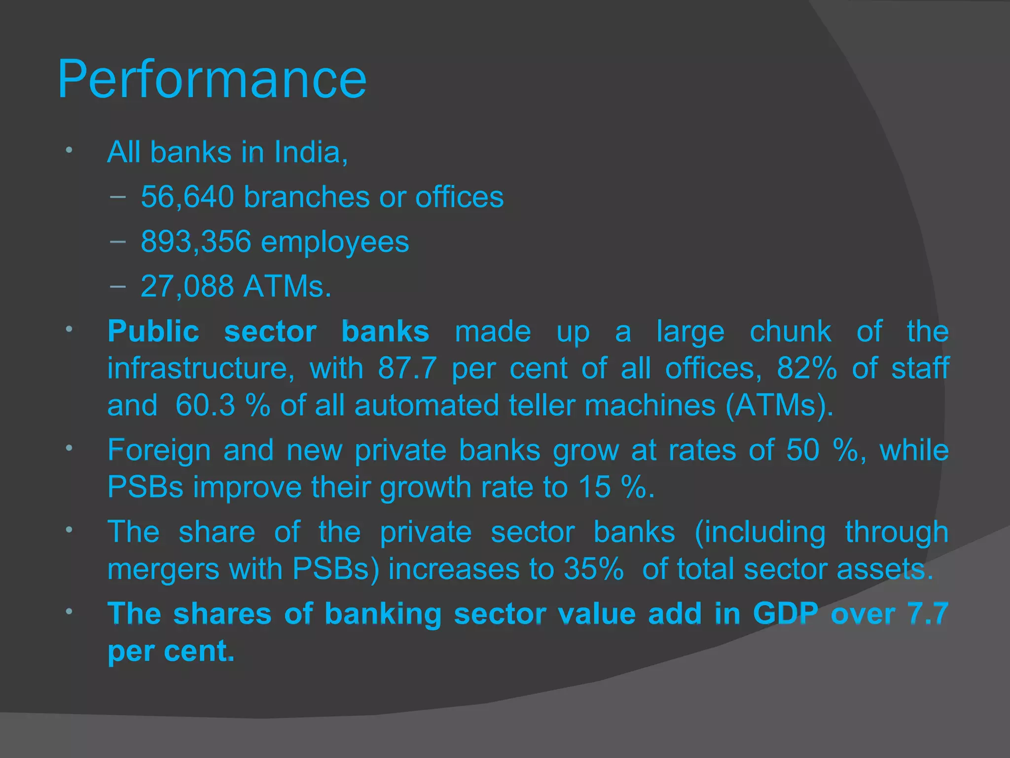 Performance  All banks in India, 56,640 branches or offices 893,356 employees  27,088 ATMs.  Public sector banks  made up a large chunk of the infrastructure, with 87.7 per cent of all offices, 82% of staff and  60.3 % of all automated teller machines (ATMs). Foreign and new private banks grow at rates of 50 %, while PSBs improve their growth rate to 15 %. The share of the private sector banks (including through mergers with PSBs) increases to 35%  of total sector assets. The shares of banking sector value add in GDP over 7.7 per cent. 