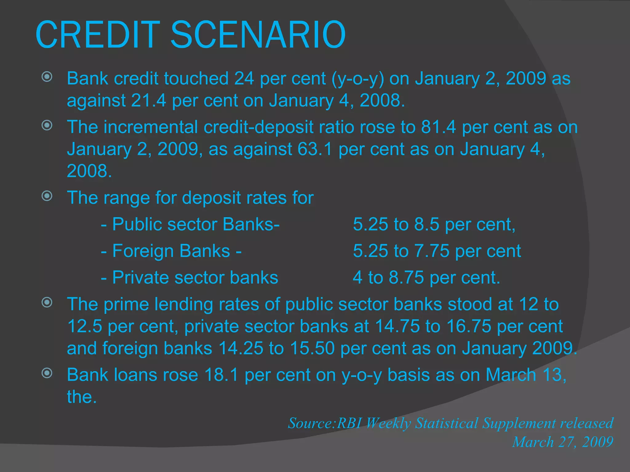 CREDIT SCENARIO Bank credit touched 24 per cent (y-o-y) on January 2, 2009 as against 21.4 per cent on January 4, 2008. The incremental credit-deposit ratio rose to 81.4 per cent as on January 2, 2009, as against 63.1 per cent as on January 4, 2008.  The range for deposit rates for  - Public sector Banks- 5.25 to 8.5 per cent, - Foreign Banks - 5.25 to 7.75 per cent - Private sector banks  4 to 8.75 per cent.  The prime lending rates of public sector banks stood at 12 to 12.5 per cent, private sector banks at 14.75 to 16.75 per cent and foreign banks 14.25 to 15.50 per cent as on January 2009. Bank loans rose 18.1 per cent on y-o-y basis as on March 13, the.  Source:RBI Weekly Statistical Supplement released March 27, 2009 
