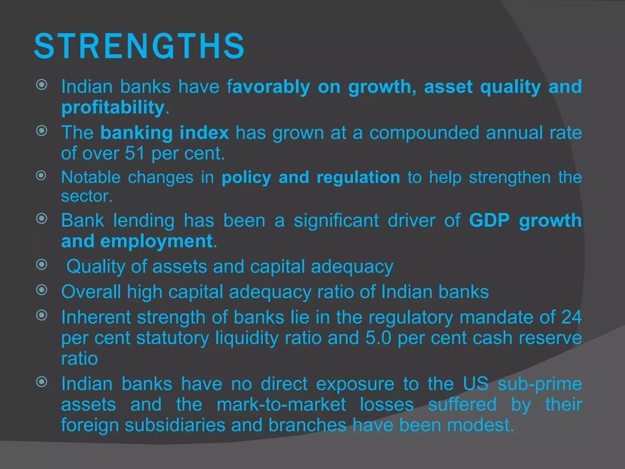 STRENGTHS Indian banks have f avorably on growth, asset quality and profitability .  The  banking index  has grown at a compounded annual rate of over 51 per cent. Notable changes in  policy and regulation  to help strengthen the sector.  Bank lending has been a significant driver of  GDP growth and employment .  Quality of assets and capital adequacy Overall high capital adequacy ratio of Indian banks Inherent strength of banks lie in the regulatory mandate of 24 per cent statutory liquidity ratio and 5.0 per cent cash reserve ratio Indian banks have no direct exposure to the US sub-prime assets and the mark-to-market losses suffered by their foreign subsidiaries and branches have been modest. 
