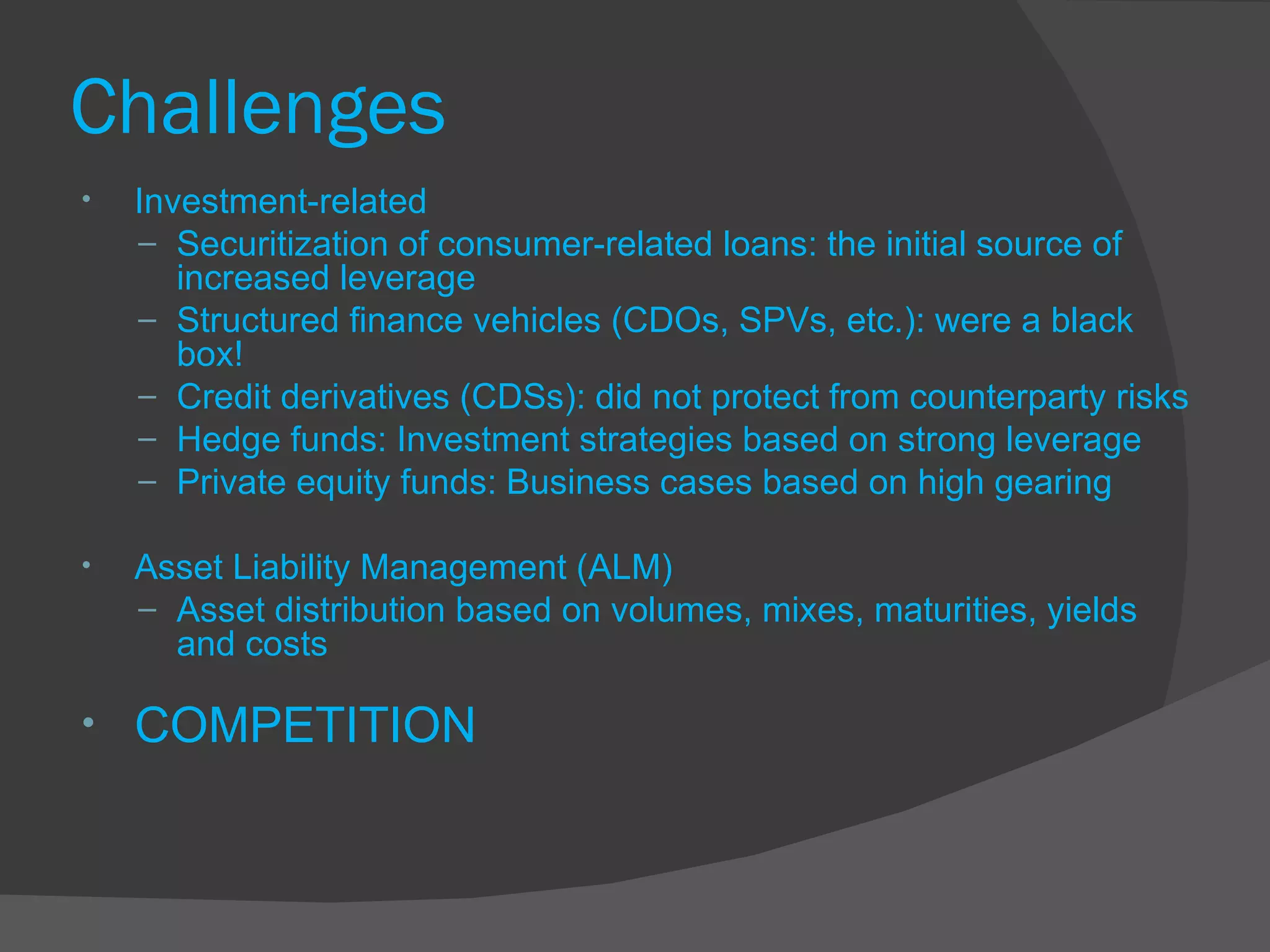Challenges Investment-related Securitization of consumer-related loans: the initial source of increased leverage Structured finance vehicles (CDOs, SPVs, etc.): were a black box! Credit derivatives (CDSs): did not protect from counterparty risks  Hedge funds: Investment strategies based on strong leverage  Private equity funds: Business cases based on high gearing  Asset Liability Management (ALM) Asset distribution based on volumes, mixes, maturities, yields and costs  COMPETITION 