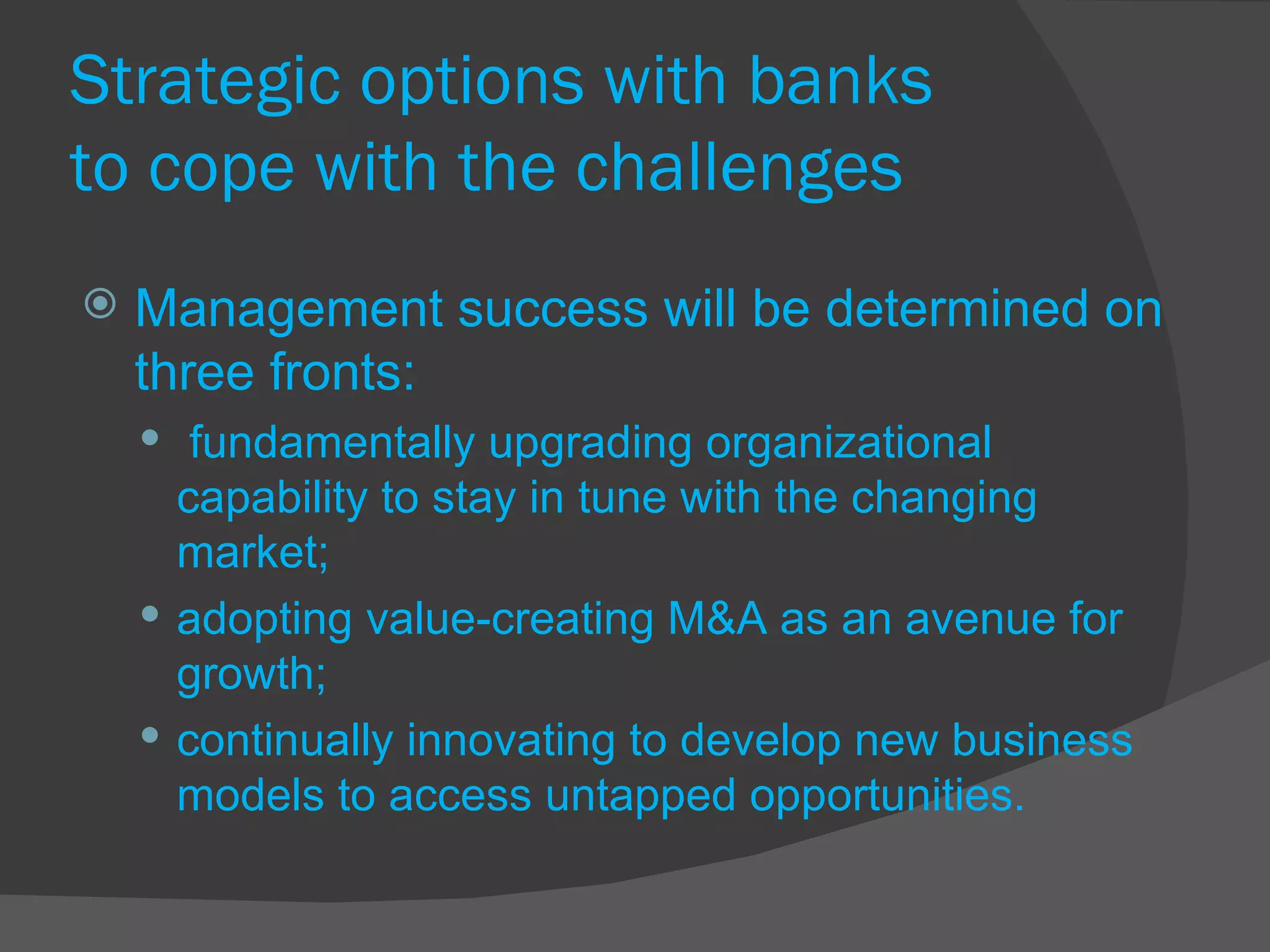 Strategic options with banks  to cope with the challenges Management success will be determined on three fronts: fundamentally upgrading organizational capability to stay in tune with the changing market;  adopting value-creating M&A as an avenue for growth;  continually innovating to develop new business models to access untapped opportunities. 