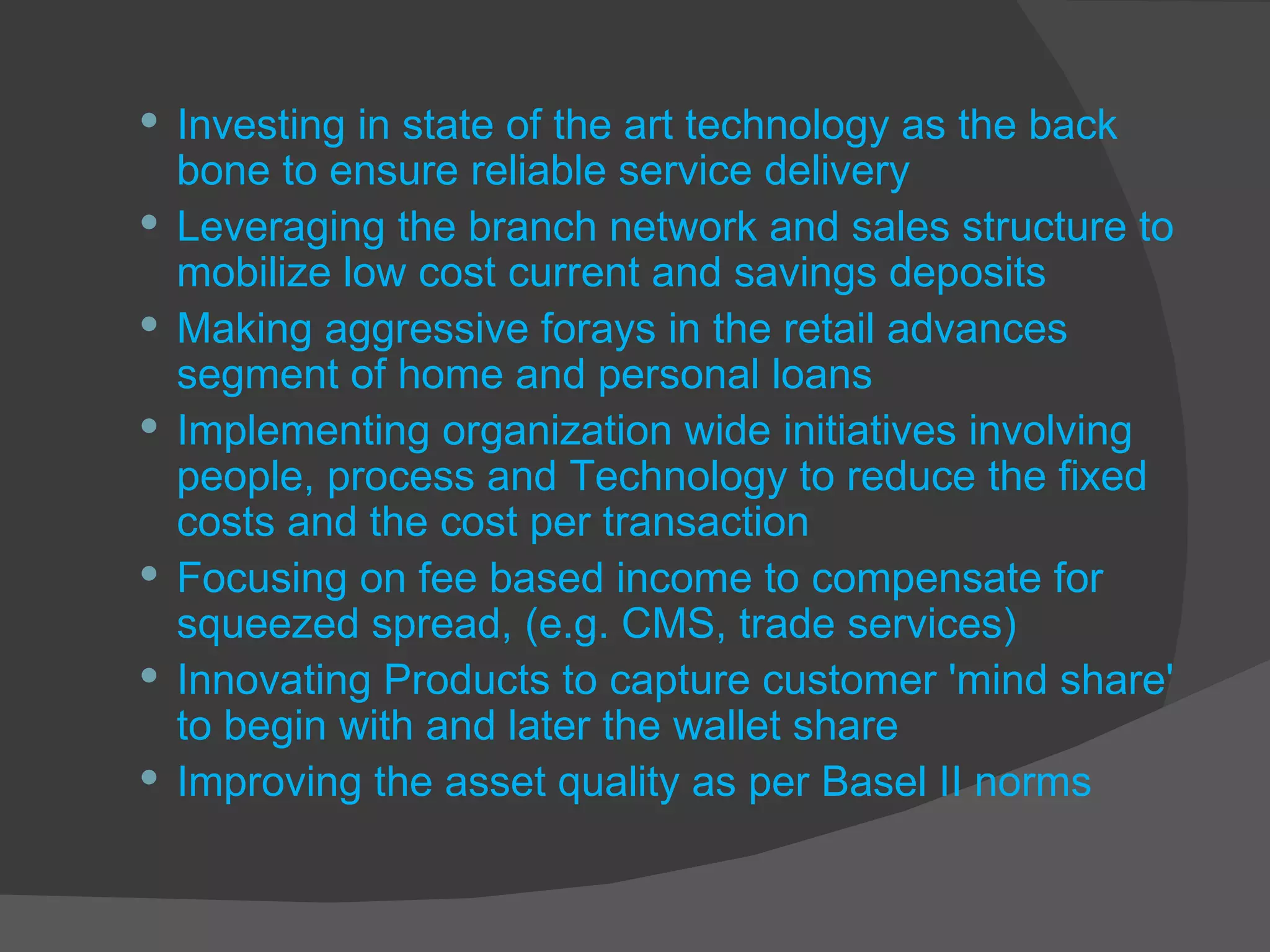 Investing in state of the art technology as the back bone to ensure reliable service delivery Leveraging the branch network and sales structure to mobilize low cost current and savings deposits Making aggressive forays in the retail advances segment of home and personal loans Implementing organization wide initiatives involving people, process and Technology to reduce the fixed costs and the cost per transaction Focusing on fee based income to compensate for squeezed spread, (e.g. CMS, trade services) Innovating Products to capture customer 'mind share' to begin with and later the wallet share Improving the asset quality as per Basel II norms 